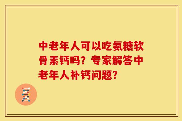 中老年人可以吃氨糖软骨素钙吗？专家解答中老年人补钙问题？