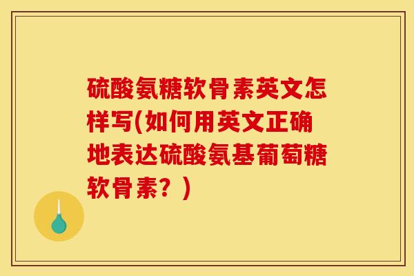 硫酸氨糖软骨素英文怎样写(如何用英文正确地表达硫酸氨基葡萄糖软骨素？)