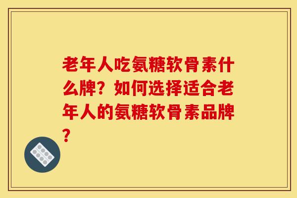 老年人吃氨糖软骨素什么牌？如何选择适合老年人的氨糖软骨素品牌？