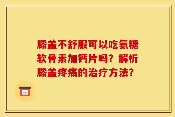 膝盖不舒服可以吃氨糖软骨素加钙片吗?解析膝盖疼痛的治疗方法?-第1张图片-关节骑士 膝盖不舒服可以吃氨糖软骨素加钙片吗?解析膝盖疼痛的治疗方法?-第1张图片-关节骑士