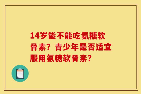 14岁能不能吃氨糖软骨素？青少年是否适宜服用氨糖软骨素？