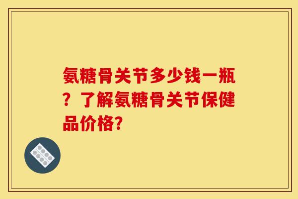 氨糖骨关节多少钱一瓶？了解氨糖骨关节保健品价格？