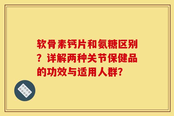 软骨素钙片和氨糖区别？详解两种关节保健品的功效与适用人群？