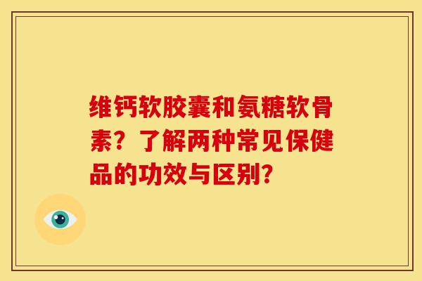维钙软胶囊和氨糖软骨素？了解两种常见保健品的功效与区别？