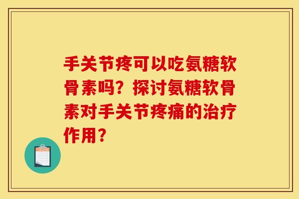 手关节疼可以吃氨糖软骨素吗？探讨氨糖软骨素对手关节疼痛的治疗作用？