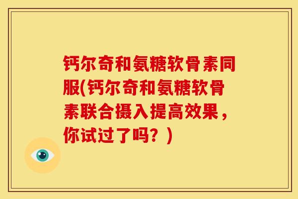 钙尔奇和氨糖软骨素同服(钙尔奇和氨糖软骨素联合摄入提高效果，你试过了吗？)