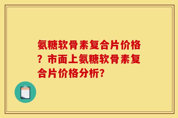氨糖软骨素复合片价格？市面上氨糖软骨素复合片价格分析？