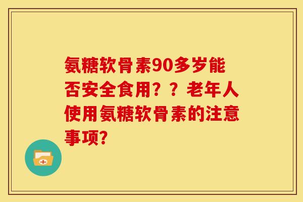 氨糖软骨素90多岁能否安全食用？？老年人使用氨糖软骨素的注意事项？
