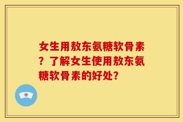女生用敖东氨糖软骨素？了解女生使用敖东氨糖软骨素的好处？
