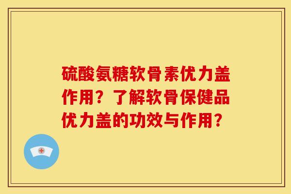 硫酸氨糖软骨素优力盖作用？了解软骨保健品优力盖的功效与作用？