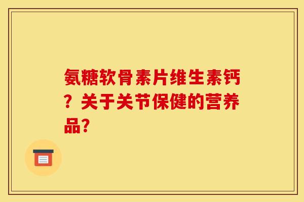 氨糖软骨素片维生素钙？关于关节保健的营养品？-第1张图片-关节骑士