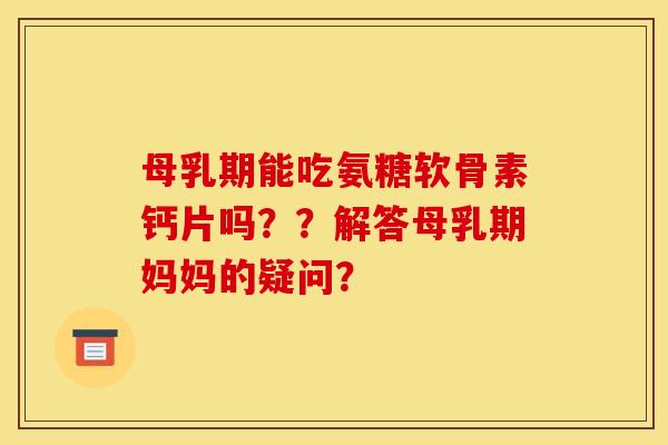 母乳期能吃氨糖软骨素钙片吗？？解答母乳期妈妈的疑问？