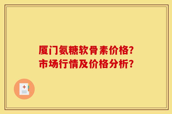 厦门氨糖软骨素价格？市场行情及价格分析？