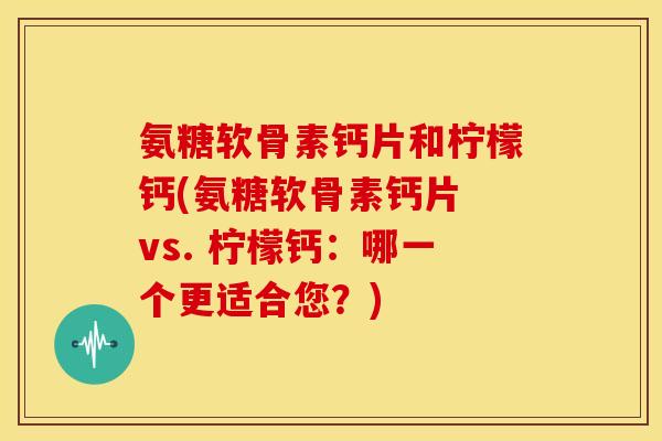 氨糖软骨素钙片和柠檬钙(氨糖软骨素钙片 vs. 柠檬钙：哪一个更适合您？)