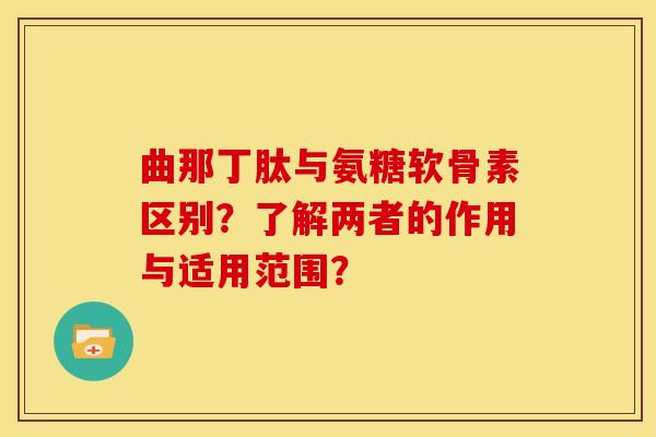 曲那丁肽与氨糖软骨素区别？了解两者的作用与适用范围？