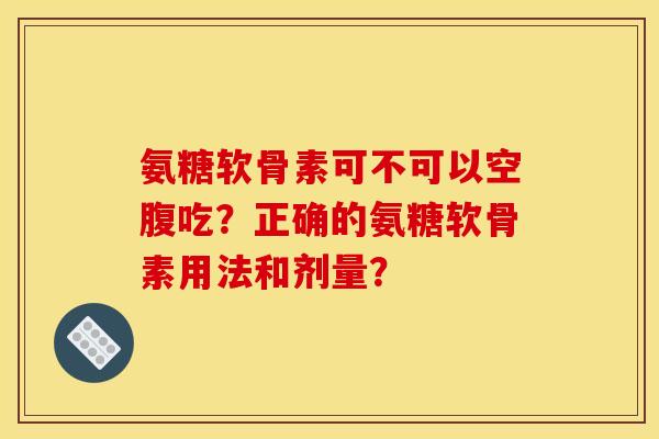 氨糖软骨素可不可以空腹吃？正确的氨糖软骨素用法和剂量？