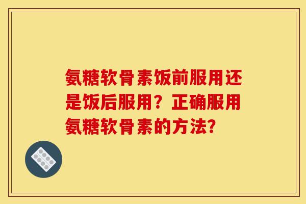 氨糖软骨素饭前服用还是饭后服用？正确服用氨糖软骨素的方法？