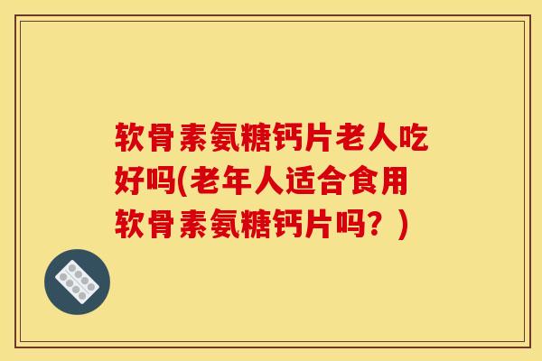 软骨素氨糖钙片老人吃好吗(老年人适合食用软骨素氨糖钙片吗？)