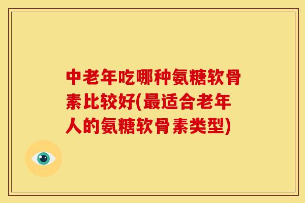 中老年吃哪种氨糖软骨素比较好(最适合老年人的氨糖软骨素类型)