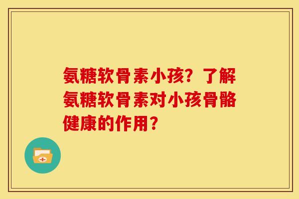 氨糖软骨素小孩？了解氨糖软骨素对小孩骨骼健康的作用？