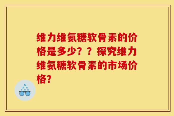 维力维氨糖软骨素的价格是多少？？探究维力维氨糖软骨素的市场价格？