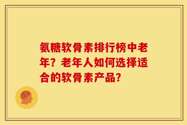氨糖软骨素排行榜中老年？老年人如何选择适合的软骨素产品？