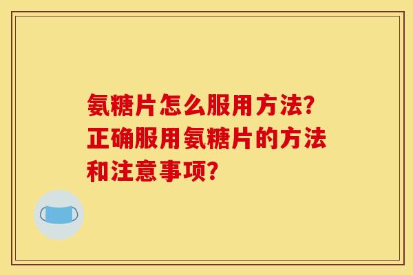 氨糖片怎么服用方法？正确服用氨糖片的方法和注意事项？