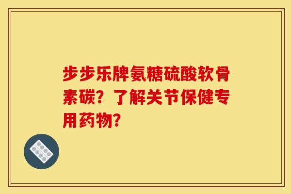 步步乐牌氨糖硫酸软骨素碳？了解关节保健专用药物？