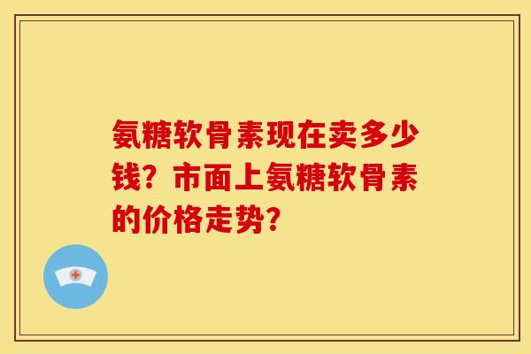 氨糖软骨素现在卖多少钱？市面上氨糖软骨素的价格走势？
