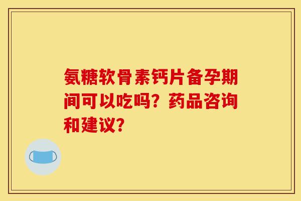 氨糖软骨素钙片备孕期间可以吃吗？药品咨询和建议？