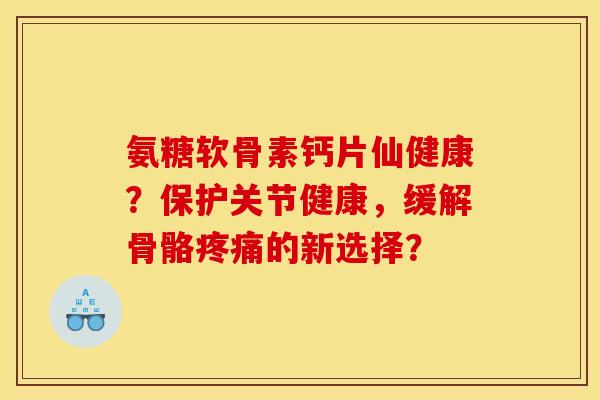 氨糖软骨素钙片仙健康？保护关节健康，缓解骨骼疼痛的新选择？