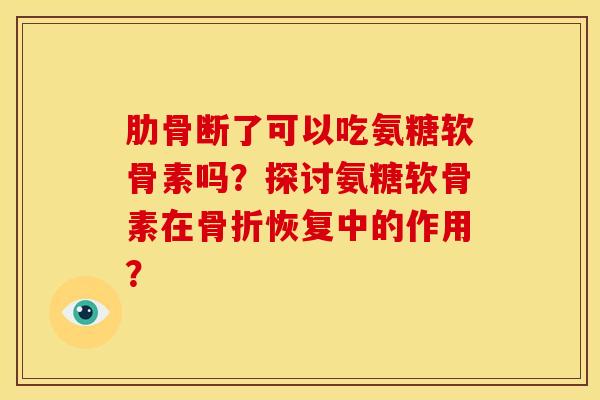 肋骨断了可以吃氨糖软骨素吗？探讨氨糖软骨素在骨折恢复中的作用？
