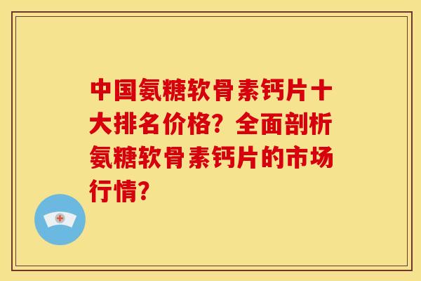 中国氨糖软骨素钙片十大排名价格？全面剖析氨糖软骨素钙片的市场行情？