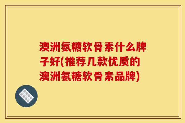 澳洲氨糖软骨素什么牌子好(推荐几款优质的澳洲氨糖软骨素品牌)