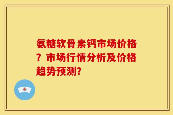 氨糖软骨素钙市场价格？市场行情分析及价格趋势预测？-第1张图片-关节骑士