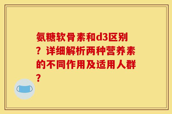 氨糖软骨素和d3区别？详细解析两种营养素的不同作用及适用人群？