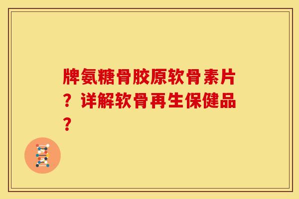 牌氨糖骨胶原软骨素片？详解软骨再生保健品？