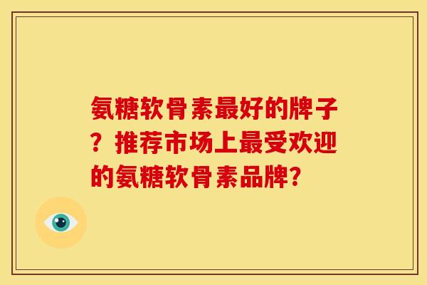 氨糖软骨素最好的牌子？推荐市场上最受欢迎的氨糖软骨素品牌？