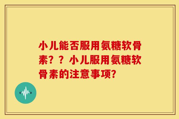 小儿能否服用氨糖软骨素？？小儿服用氨糖软骨素的注意事项？