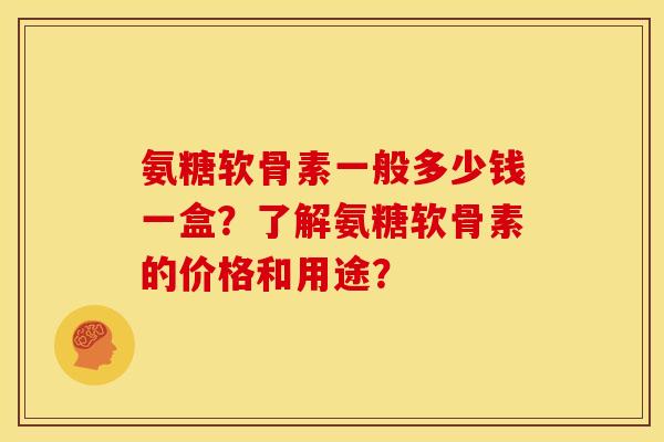 氨糖软骨素一般多少钱一盒？了解氨糖软骨素的价格和用途？