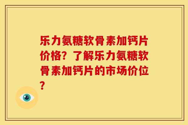 乐力氨糖软骨素加钙片价格？了解乐力氨糖软骨素加钙片的市场价位？