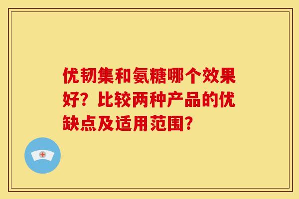 优韧集和氨糖哪个效果好?比较两种产品的优缺点及适用范围?-第1张图片-关节骑士 优韧集和氨糖哪个效果好?比较两种产品的优缺点及适用范围?-第1张图片-关节骑士