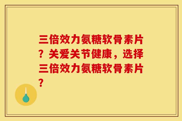 三倍效力氨糖软骨素片？关爱关节健康，选择三倍效力氨糖软骨素片？