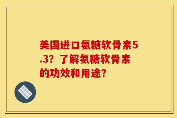 美国进口氨糖软骨素5.3？了解氨糖软骨素的功效和用途？