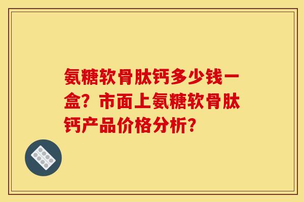氨糖软骨肽钙多少钱一盒？市面上氨糖软骨肽钙产品价格分析？