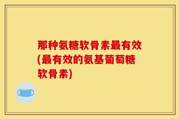 那种氨糖软骨素最有效(最有效的氨基葡萄糖软骨素)