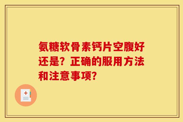 氨糖软骨素钙片空腹好还是？正确的服用方法和注意事项？