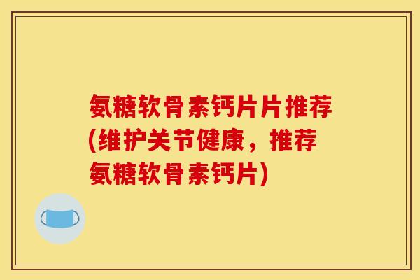 氨糖软骨素钙片片推荐(维护关节健康，推荐氨糖软骨素钙片)-第1张图片-关节骑士