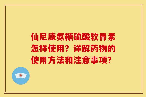 仙尼康氨糖硫酸软骨素怎样使用？详解药物的使用方法和注意事项？-第1张图片-关节骑士