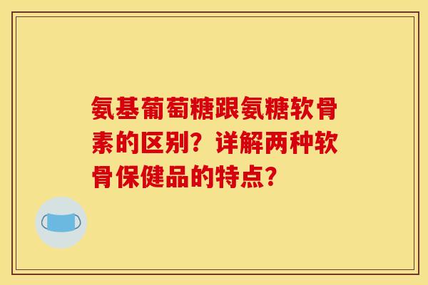 氨基葡萄糖跟氨糖软骨素的区别？详解两种软骨保健品的特点？